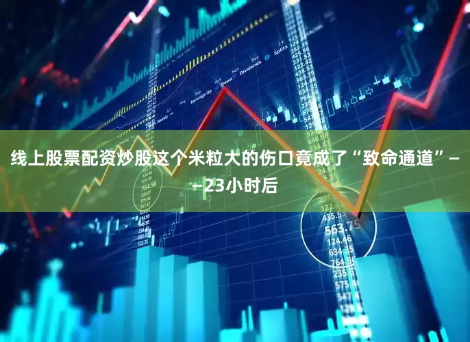 线上股票配资炒股这个米粒大的伤口竟成了“致命通道”——23小时后