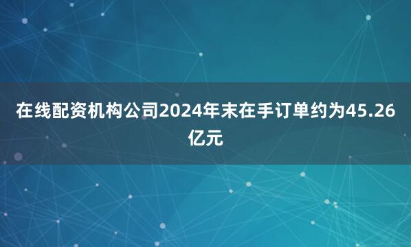 在线配资机构公司2024年末在手订单约为45.26亿元