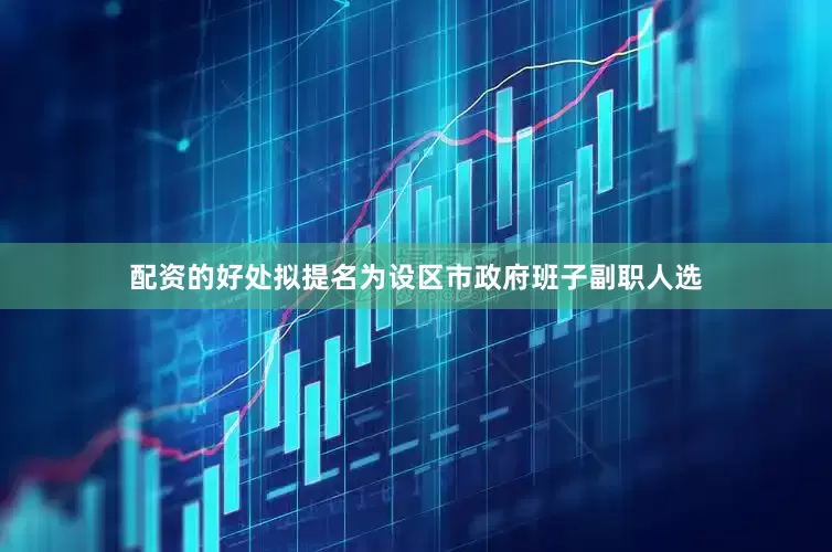 配资的好处拟提名为设区市政府班子副职人选