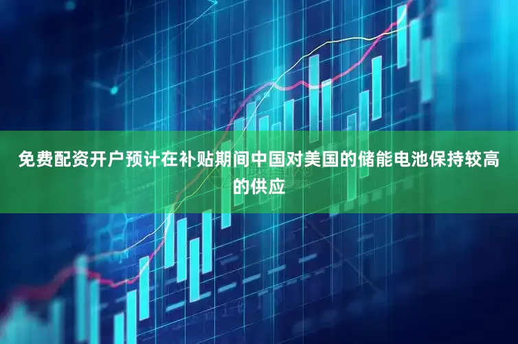 免费配资开户预计在补贴期间中国对美国的储能电池保持较高的供应