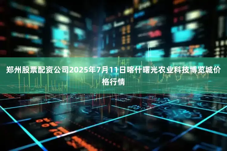 郑州股票配资公司2025年7月11日喀什曙光农业科技博览城价格行情